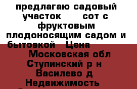 предлагаю садовый участок 6.3  сот.с фруктовым плодоносящим садом и бытовкой › Цена ­ 1 100 000 - Московская обл., Ступинский р-н, Василево д. Недвижимость » Земельные участки продажа   . Московская обл.